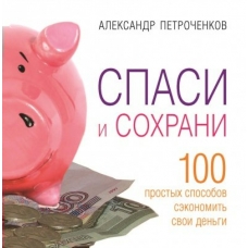 Петроченков А. СПАСИ И СОХРАНИ. 100 простых способов сэкономить свои деньги.